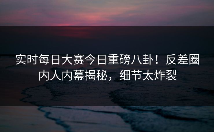 实时每日大赛今日重磅八卦！反差圈内人内幕揭秘，细节太炸裂