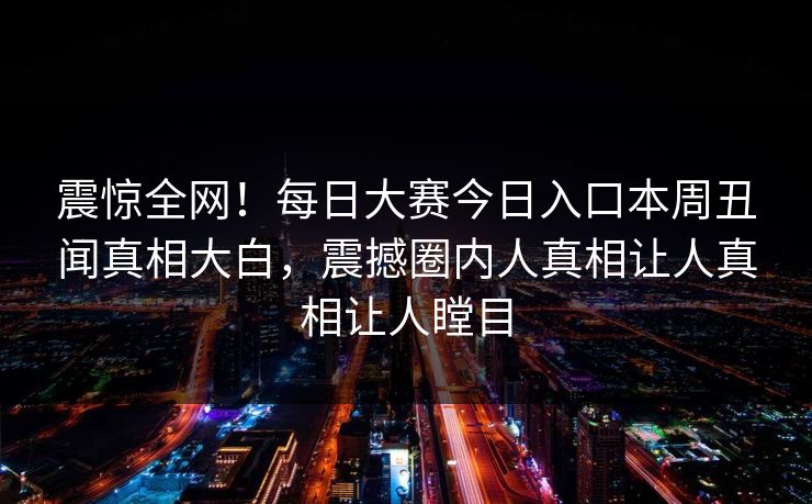震惊全网！每日大赛今日入口本周丑闻真相大白，震撼圈内人真相让人真相让人瞠目