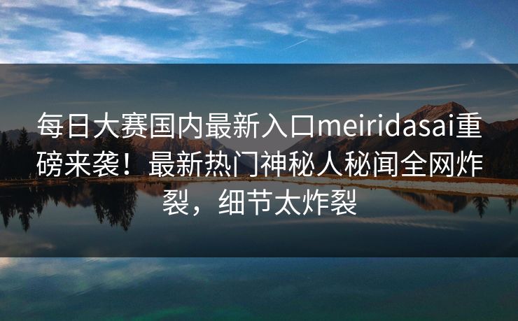 每日大赛国内最新入口meiridasai重磅来袭！最新热门神秘人秘闻全网炸裂，细节太炸裂
