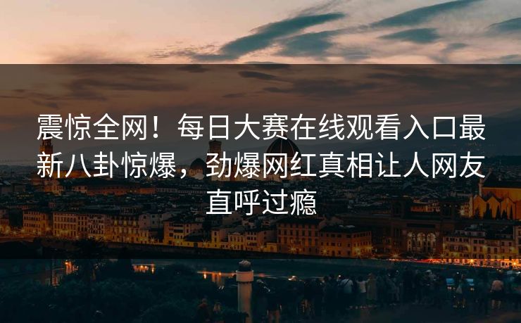 震惊全网！每日大赛在线观看入口最新八卦惊爆，劲爆网红真相让人网友直呼过瘾