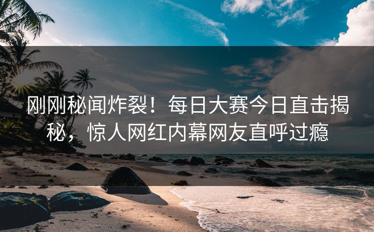 刚刚秘闻炸裂！每日大赛今日直击揭秘，惊人网红内幕网友直呼过瘾