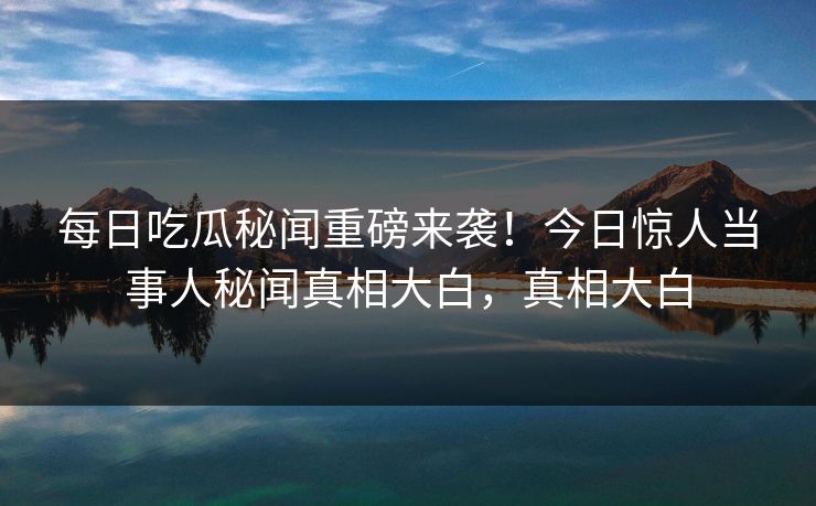 每日吃瓜秘闻重磅来袭！今日惊人当事人秘闻真相大白，真相大白