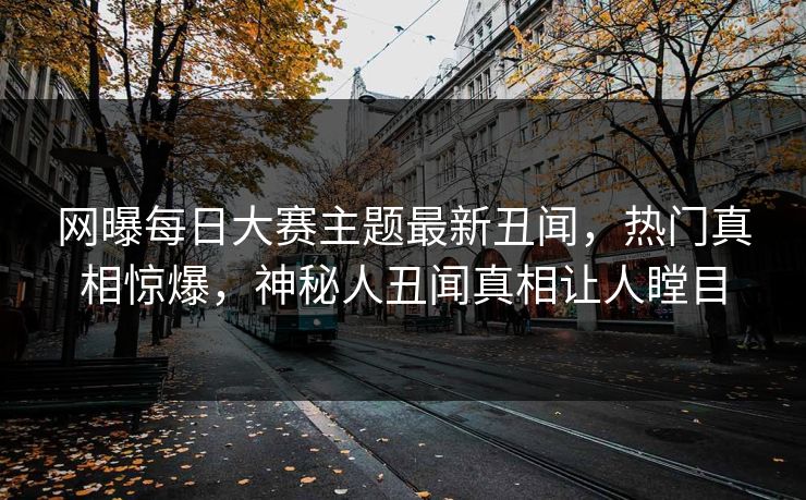 网曝每日大赛主题最新丑闻，热门真相惊爆，神秘人丑闻真相让人瞠目