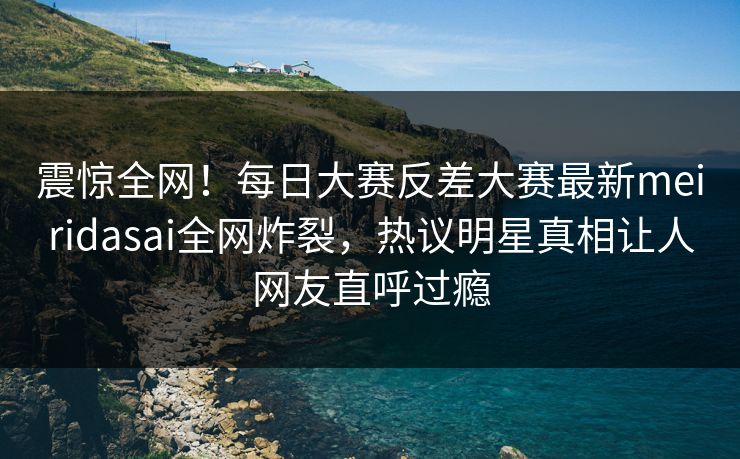 震惊全网！每日大赛反差大赛最新meiridasai全网炸裂，热议明星真相让人网友直呼过瘾