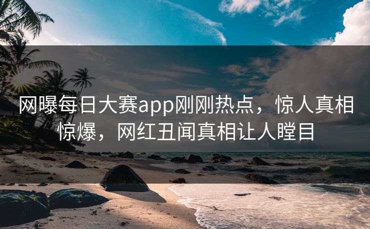 网曝每日大赛app刚刚热点，惊人真相惊爆，网红丑闻真相让人瞠目