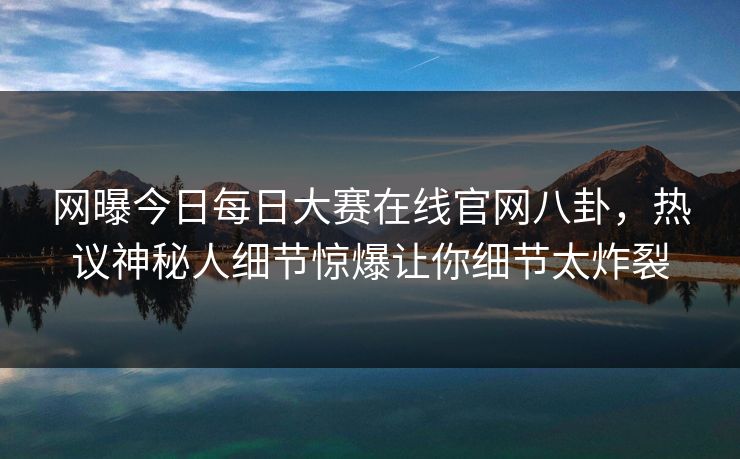 网曝今日每日大赛在线官网八卦，热议神秘人细节惊爆让你细节太炸裂