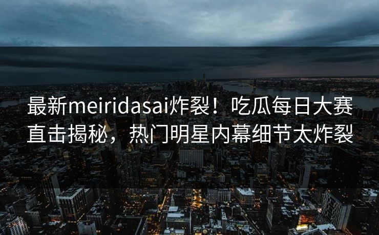 最新meiridasai炸裂！吃瓜每日大赛直击揭秘，热门明星内幕细节太炸裂