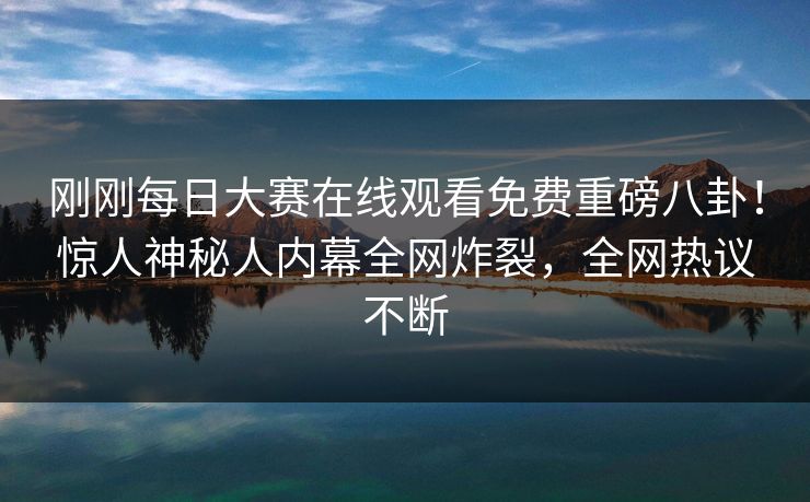刚刚每日大赛在线观看免费重磅八卦！惊人神秘人内幕全网炸裂，全网热议不断