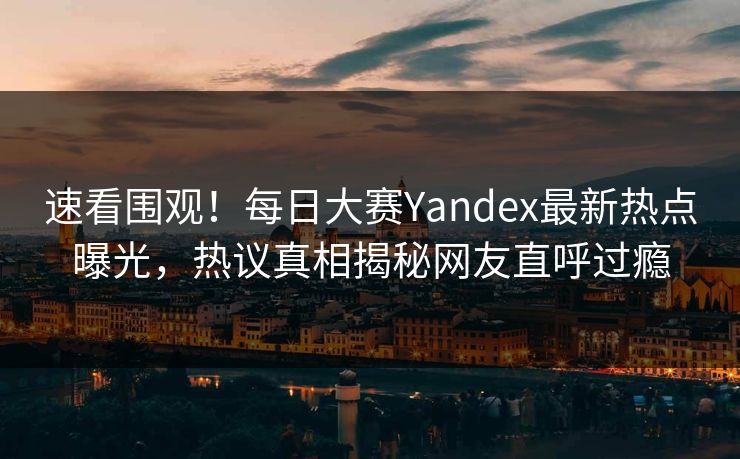 速看围观！每日大赛Yandex最新热点曝光，热议真相揭秘网友直呼过瘾