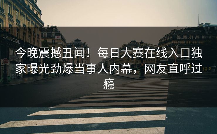 今晚震撼丑闻！每日大赛在线入口独家曝光劲爆当事人内幕，网友直呼过瘾