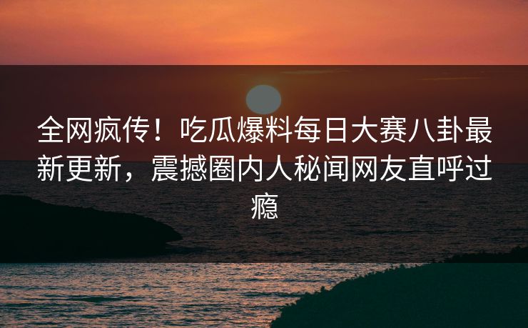全网疯传！吃瓜爆料每日大赛八卦最新更新，震撼圈内人秘闻网友直呼过瘾