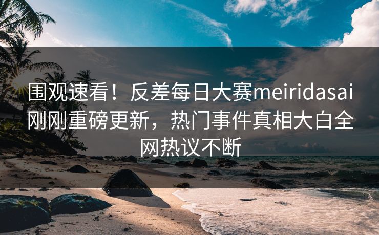围观速看！反差每日大赛meiridasai刚刚重磅更新，热门事件真相大白全网热议不断