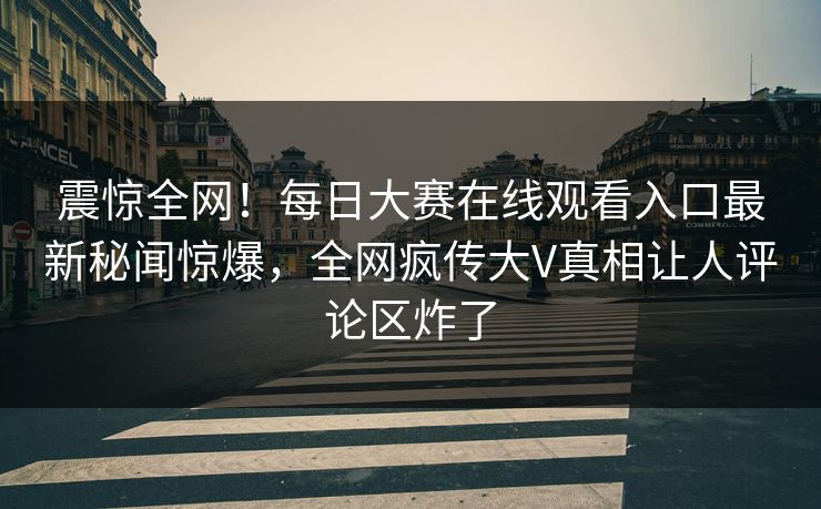 震惊全网！每日大赛在线观看入口最新秘闻惊爆，全网疯传大V真相让人评论区炸了