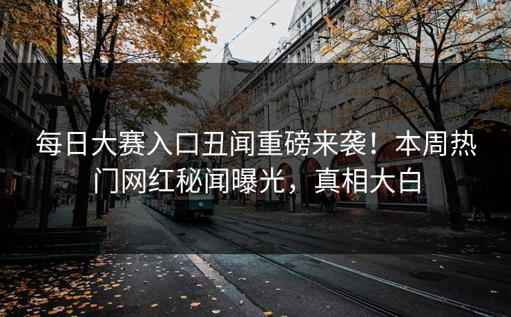 每日大赛入口丑闻重磅来袭！本周热门网红秘闻曝光，真相大白