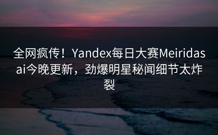 全网疯传！Yandex每日大赛Meiridasai今晚更新，劲爆明星秘闻细节太炸裂