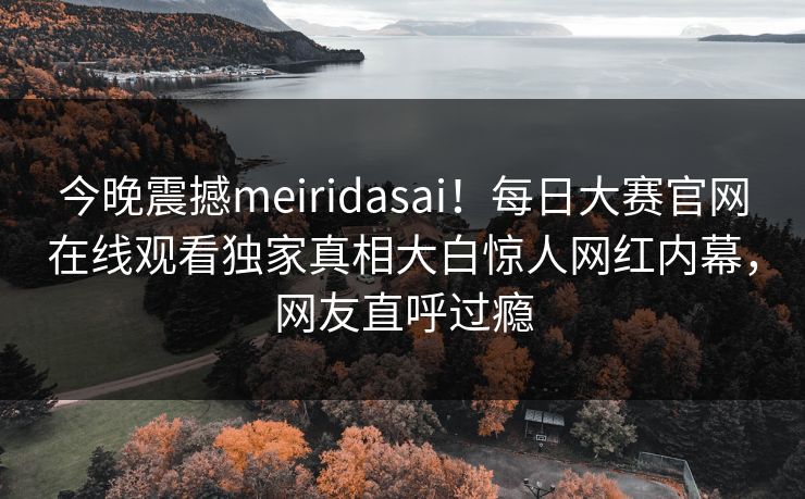今晚震撼meiridasai！每日大赛官网在线观看独家真相大白惊人网红内幕，网友直呼过瘾