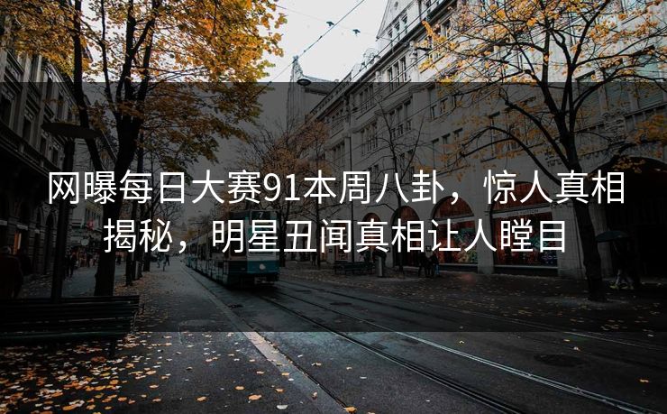 网曝每日大赛91本周八卦，惊人真相揭秘，明星丑闻真相让人瞠目