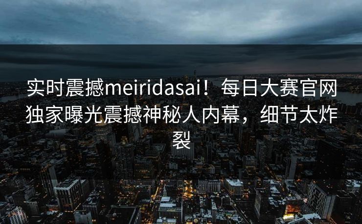 实时震撼meiridasai！每日大赛官网独家曝光震撼神秘人内幕，细节太炸裂