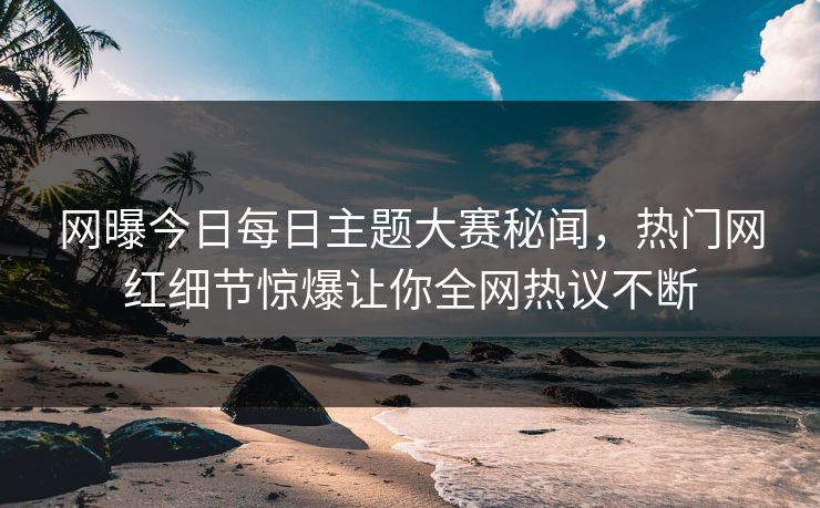 网曝今日每日主题大赛秘闻，热门网红细节惊爆让你全网热议不断