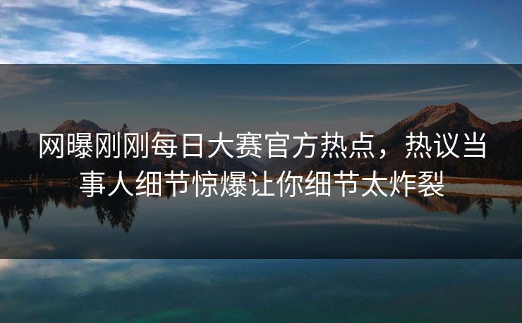 网曝刚刚每日大赛官方热点，热议当事人细节惊爆让你细节太炸裂