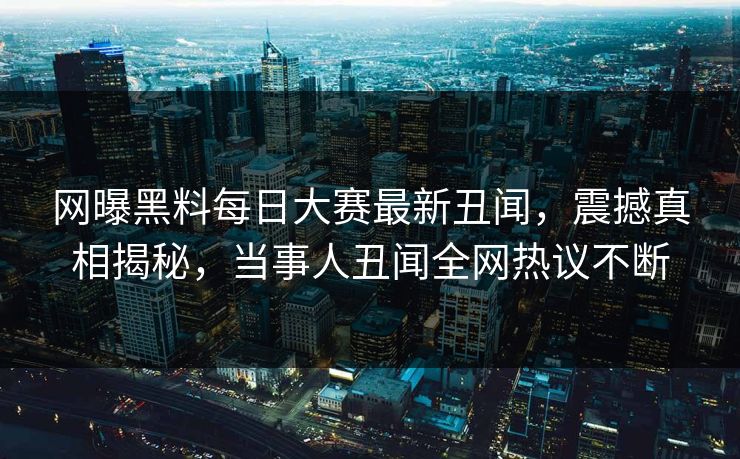 网曝黑料每日大赛最新丑闻，震撼真相揭秘，当事人丑闻全网热议不断