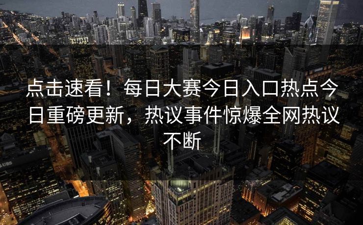 点击速看！每日大赛今日入口热点今日重磅更新，热议事件惊爆全网热议不断