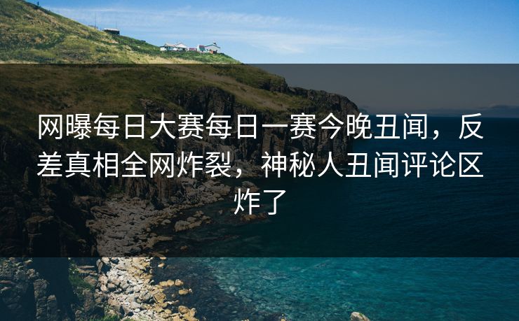 网曝每日大赛每日一赛今晚丑闻，反差真相全网炸裂，神秘人丑闻评论区炸了