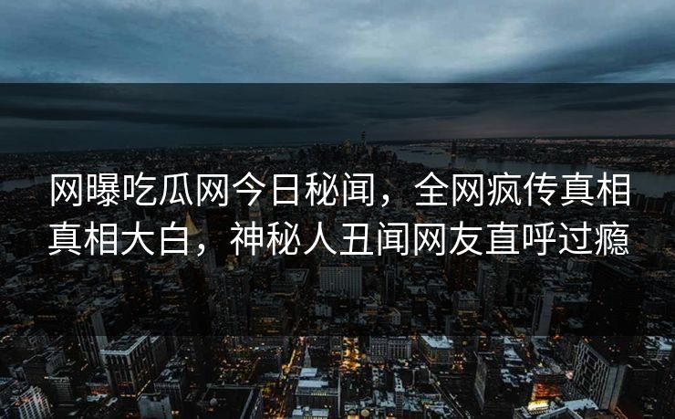 网曝吃瓜网今日秘闻，全网疯传真相真相大白，神秘人丑闻网友直呼过瘾