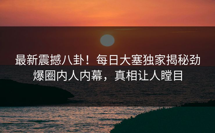 最新震撼八卦！每日大塞独家揭秘劲爆圈内人内幕，真相让人瞠目