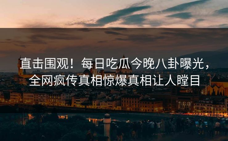直击围观！每日吃瓜今晚八卦曝光，全网疯传真相惊爆真相让人瞠目