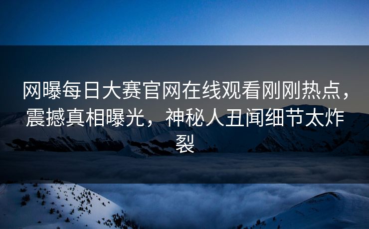 网曝每日大赛官网在线观看刚刚热点，震撼真相曝光，神秘人丑闻细节太炸裂