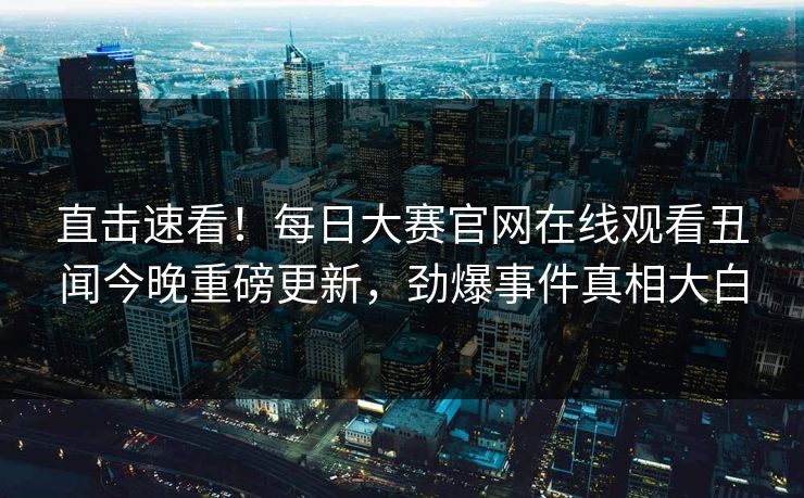 直击速看！每日大赛官网在线观看丑闻今晚重磅更新，劲爆事件真相大白