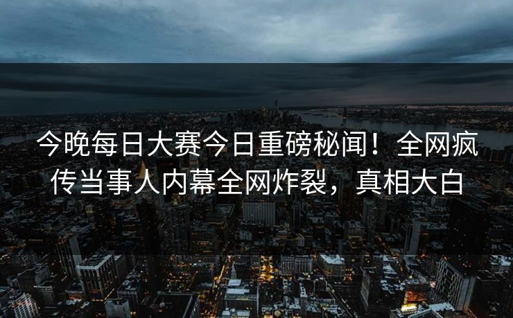 今晚每日大赛今日重磅秘闻！全网疯传当事人内幕全网炸裂，真相大白