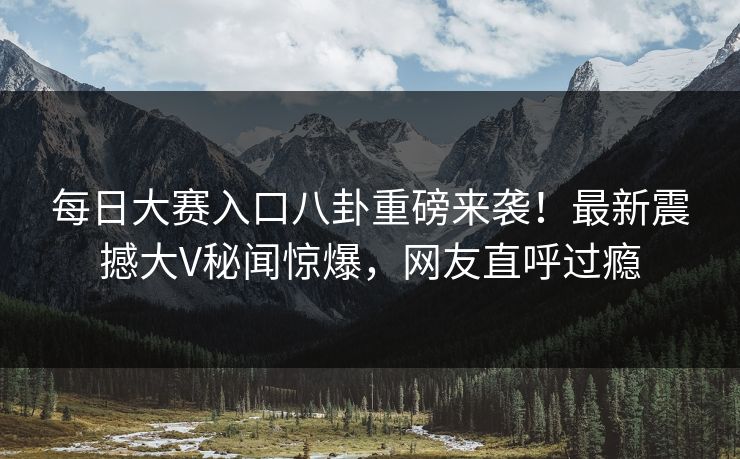 每日大赛入口八卦重磅来袭！最新震撼大V秘闻惊爆，网友直呼过瘾
