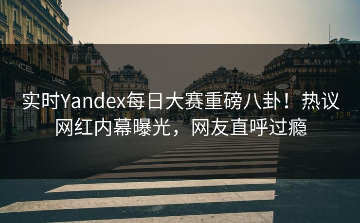 实时Yandex每日大赛重磅八卦！热议网红内幕曝光，网友直呼过瘾