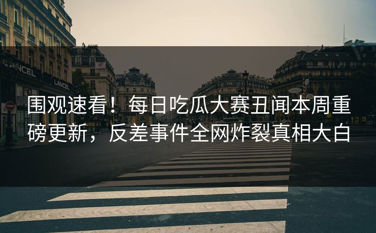 围观速看！每日吃瓜大赛丑闻本周重磅更新，反差事件全网炸裂真相大白
