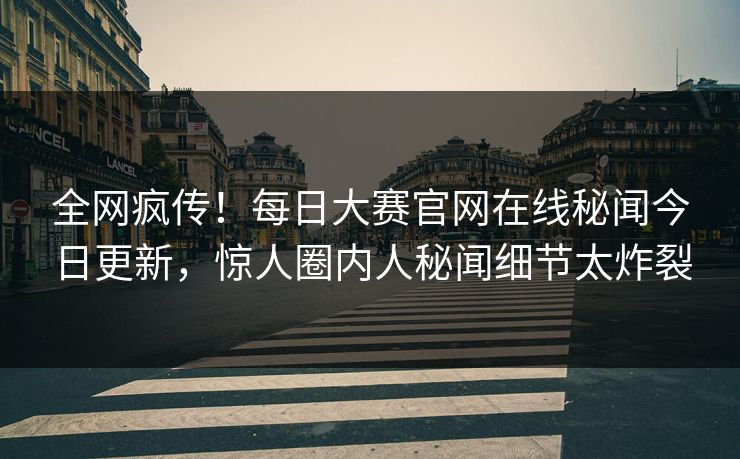 全网疯传！每日大赛官网在线秘闻今日更新，惊人圈内人秘闻细节太炸裂