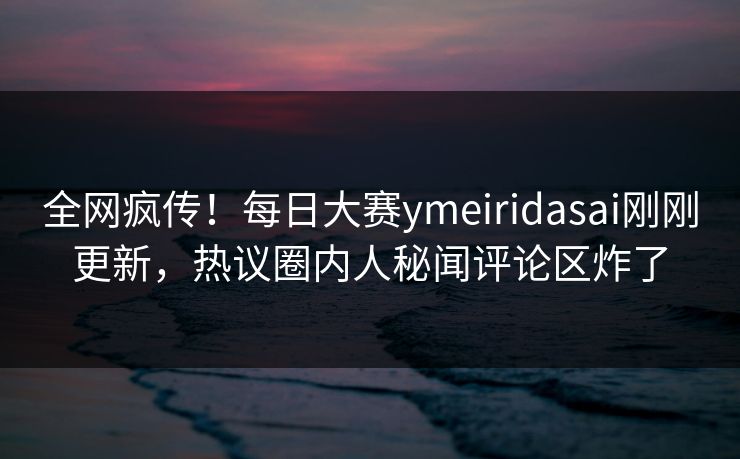 全网疯传！每日大赛ymeiridasai刚刚更新，热议圈内人秘闻评论区炸了