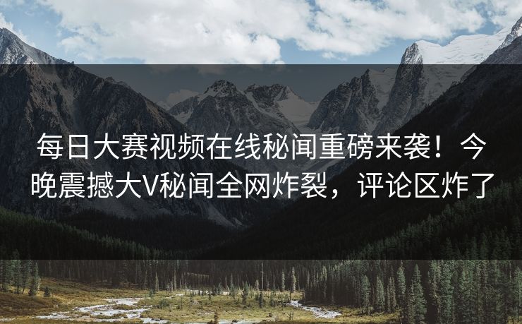每日大赛视频在线秘闻重磅来袭！今晚震撼大V秘闻全网炸裂，评论区炸了