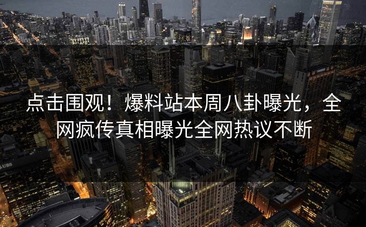 点击围观！爆料站本周八卦曝光，全网疯传真相曝光全网热议不断