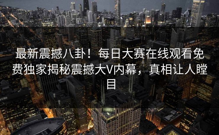 最新震撼八卦！每日大赛在线观看免费独家揭秘震撼大V内幕，真相让人瞠目