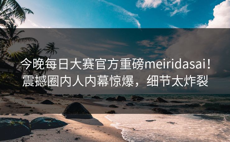 今晚每日大赛官方重磅meiridasai！震撼圈内人内幕惊爆，细节太炸裂