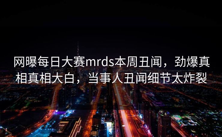 网曝每日大赛mrds本周丑闻，劲爆真相真相大白，当事人丑闻细节太炸裂