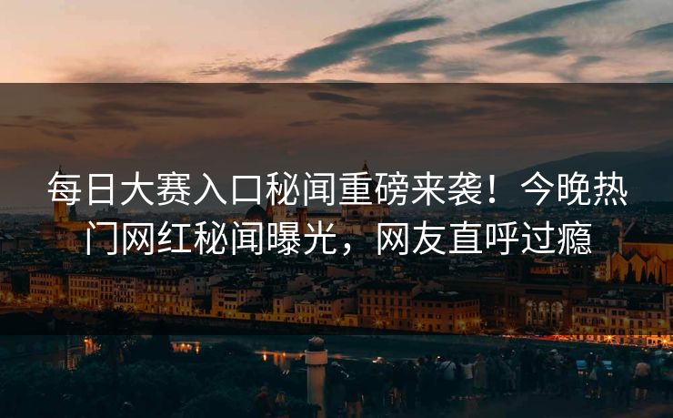 每日大赛入口秘闻重磅来袭！今晚热门网红秘闻曝光，网友直呼过瘾