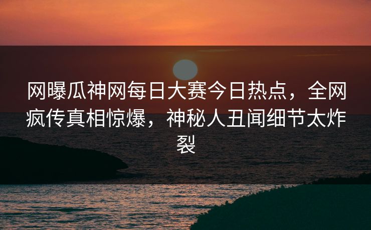 网曝瓜神网每日大赛今日热点，全网疯传真相惊爆，神秘人丑闻细节太炸裂