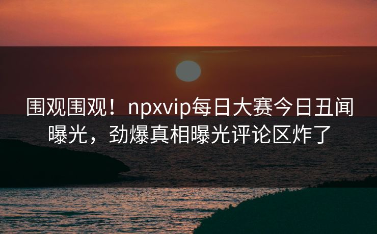 围观围观！npxvip每日大赛今日丑闻曝光，劲爆真相曝光评论区炸了