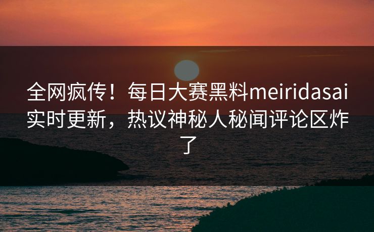 全网疯传！每日大赛黑料meiridasai实时更新，热议神秘人秘闻评论区炸了