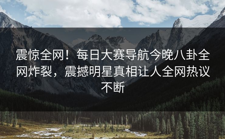 震惊全网！每日大赛导航今晚八卦全网炸裂，震撼明星真相让人全网热议不断