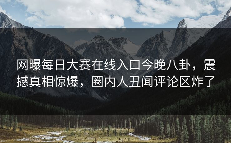网曝每日大赛在线入口今晚八卦，震撼真相惊爆，圈内人丑闻评论区炸了