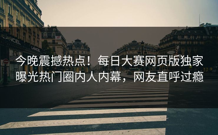 今晚震撼热点！每日大赛网页版独家曝光热门圈内人内幕，网友直呼过瘾